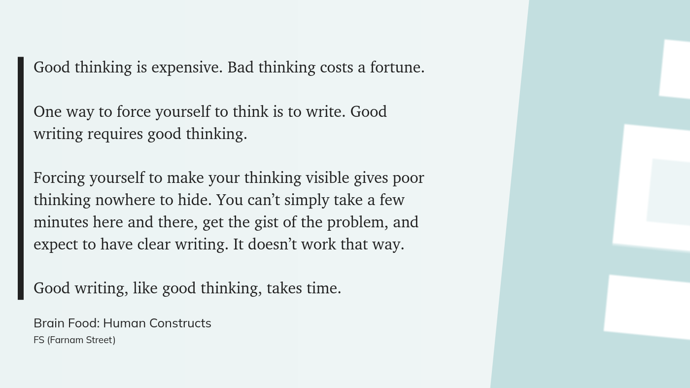 Good thinking is expensive. Bad thinking costs a fortune. One way to force yourself to think is to write. Good writing requires good thinking. Forcing yourself to make your thinking visible gives poor thinking nowhere to hide. You canβt simply take a few minutes here and there, get the gist of the problem, and expect to have clear writing. It doesnβt work that way. Good writing, like good thinking, takes time.