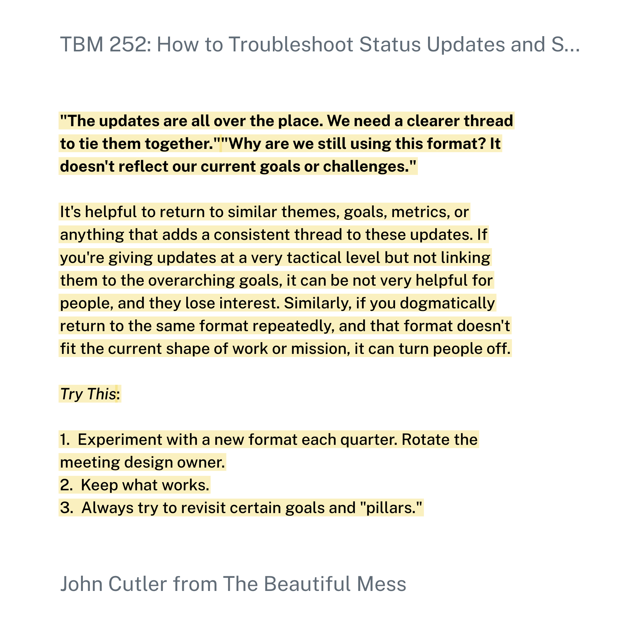 "The updates are all over the place. We need a clearer thread to tie them together.""Why are we still using this format? It doesn't reflect our current goals or challenges."It's helpful to return to similar themes, goals, metrics, or anything that adds a consistent thread to these updates. If you're giving updates at a very tactical level but not linking them to the overarching goals, it can be not very helpful for people, and they lose interest. Similarly, if you dogmatically return to the same format repeatedly, and that format doesn't fit the current shape of work or mission, it can turn people off.Try This:Experiment with a new format each quarter. Rotate the meeting design owner.Keep what works.Always try to revisit certain goals and "pillars."