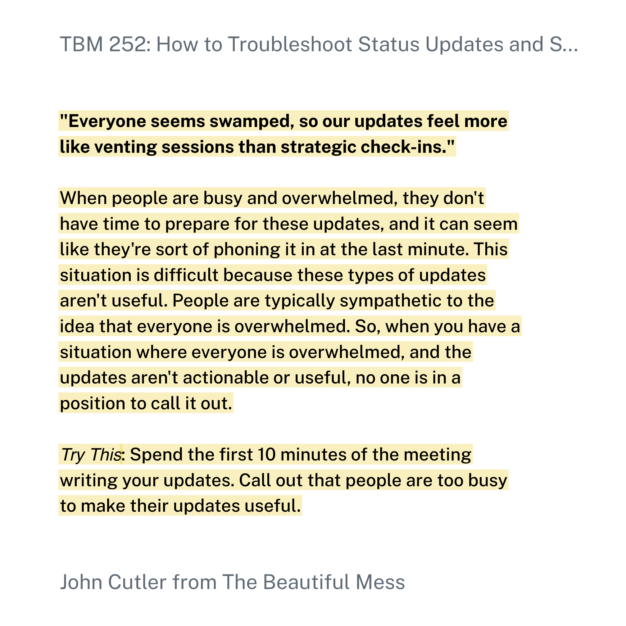 "Everyone seems swamped, so our updates feel more like venting sessions than strategic check-ins."When people are busy and overwhelmed, they don't have time to prepare for these updates, and it can seem like they're sort of phoning it in at the last minute. This situation is difficult because these types of updates aren't useful. People are typically sympathetic to the idea that everyone is overwhelmed. So, when you have a situation where everyone is overwhelmed, and the updates aren't actionable or useful, no one is in a position to call it out.Try This: Spend the first 10 minutes of the meeting writing your updates. Call out that people are too busy to make their updates useful.
