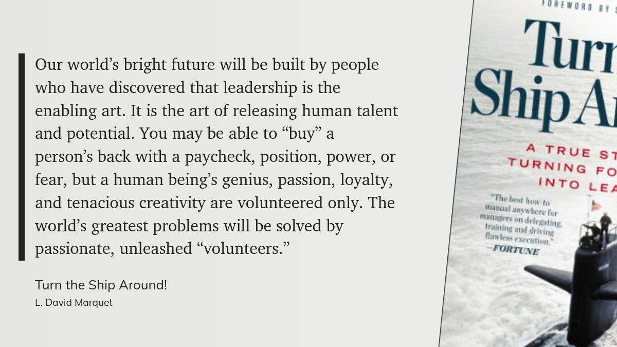 Our world’s bright future will be built by people who have discovered that leadership is the enabling art. It is the art of releasing human talent and potential. You may be able to “buy” a person’s back with a paycheck, position, power, or fear, but a human being’s genius, passion, loyalty, and tenacious creativity are volunteered only. The world’s greatest problems will be solved by passionate, unleashed “volunteers.”